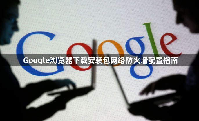 Google浏览器下载安装包网络防火墙配置指南1