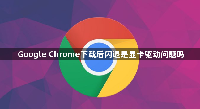 Google Chrome下载后闪退是显卡驱动问题吗1