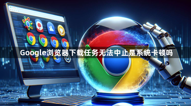 Google浏览器下载任务无法中止是系统卡顿吗1