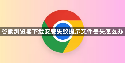 谷歌浏览器下载安装失败提示文件丢失怎么办1