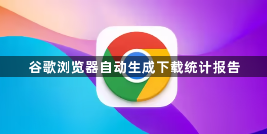 谷歌浏览器自动生成下载统计报告1