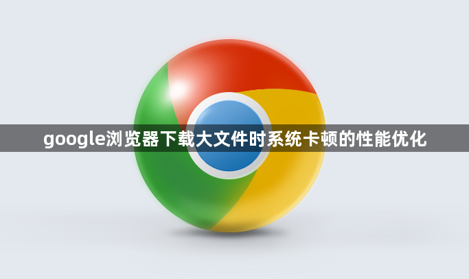google浏览器下载大文件时系统卡顿的性能优化1
