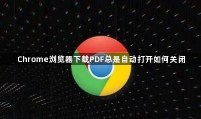 Chrome浏览器下载PDF总是自动打开如何关闭1