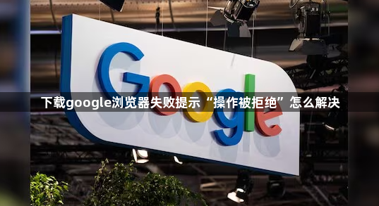 下载google浏览器失败提示“操作被拒绝”怎么解决1