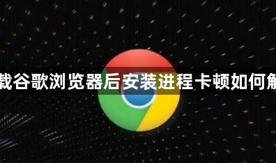 下载谷歌浏览器后安装进程卡顿如何解决1