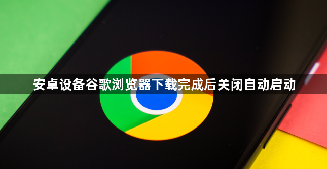 安卓设备谷歌浏览器下载完成后关闭自动启动1