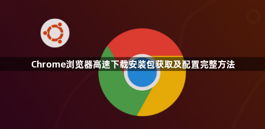 Chrome浏览器高速下载安装包获取及配置完整方法1