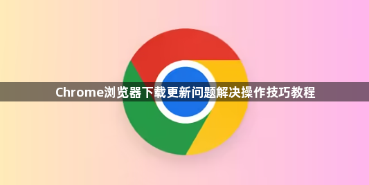 Chrome浏览器下载更新问题解决操作技巧教程1