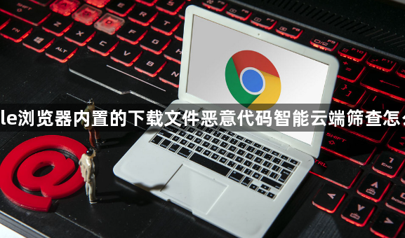 google浏览器内置的下载文件恶意代码智能云端筛查怎么关闭1