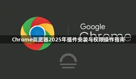 Chrome浏览器2025年插件安装与权限操作指南1